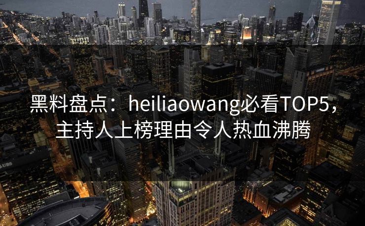 黑料盘点：heiliaowang必看TOP5，主持人上榜理由令人热血沸腾