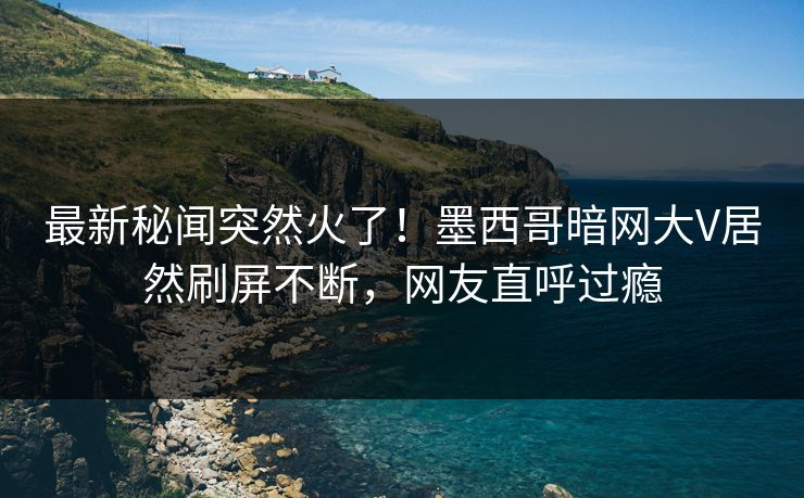 最新秘闻突然火了！墨西哥暗网大V居然刷屏不断，网友直呼过瘾