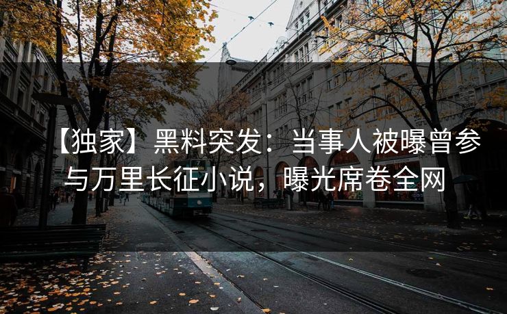【独家】黑料突发：当事人被曝曾参与万里长征小说，曝光席卷全网