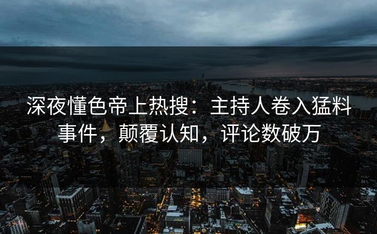 深夜懂色帝上热搜：主持人卷入猛料事件，颠覆认知，评论数破万