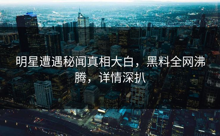 明星遭遇秘闻真相大白，黑料全网沸腾，详情深扒