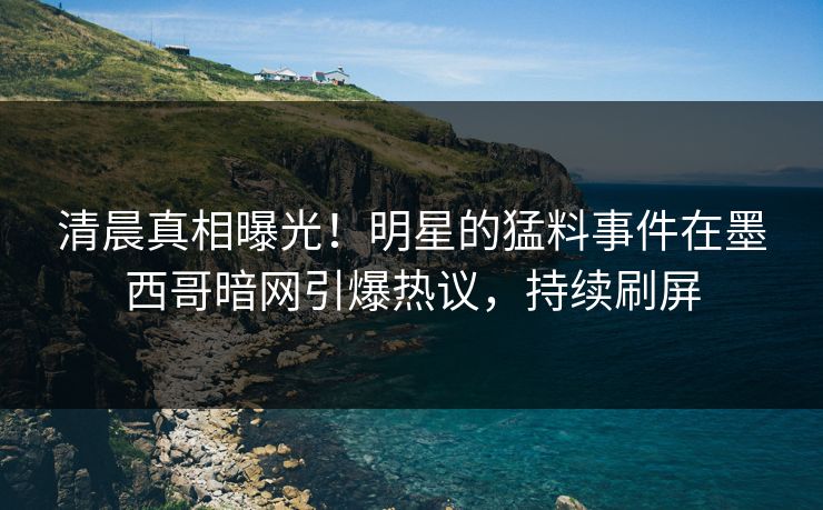 清晨真相曝光！明星的猛料事件在墨西哥暗网引爆热议，持续刷屏