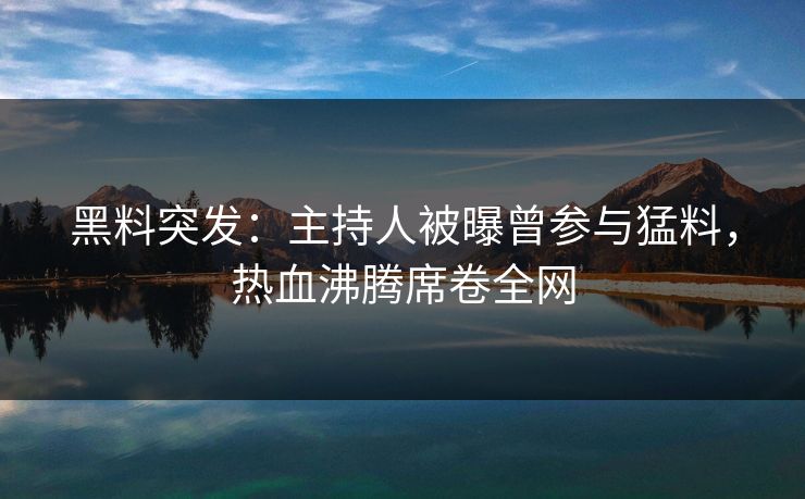 黑料突发：主持人被曝曾参与猛料，热血沸腾席卷全网