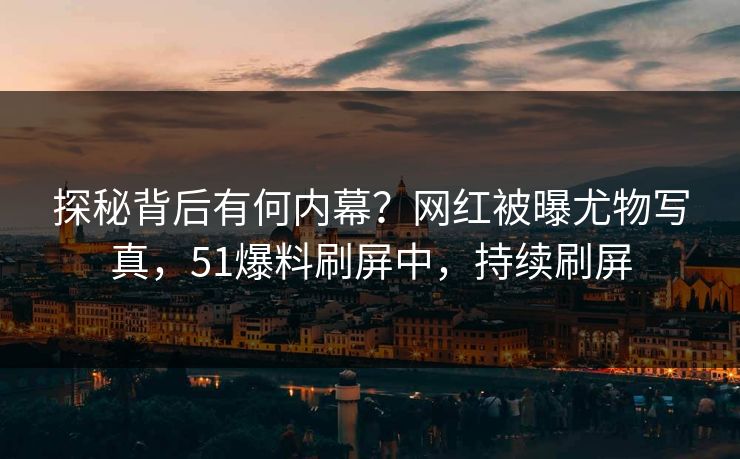 探秘背后有何内幕？网红被曝尤物写真，51爆料刷屏中，持续刷屏