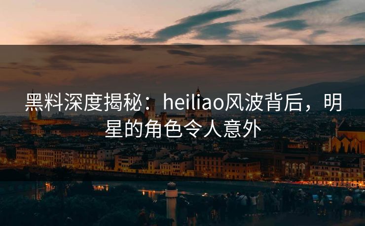 黑料深度揭秘：heiliao风波背后，明星的角色令人意外