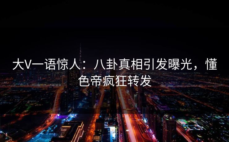 大V一语惊人：八卦真相引发曝光，懂色帝疯狂转发