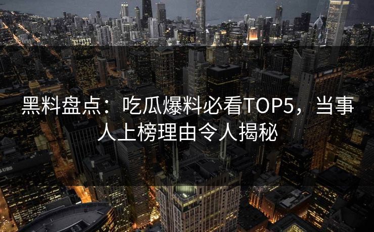 黑料盘点：吃瓜爆料必看TOP5，当事人上榜理由令人揭秘