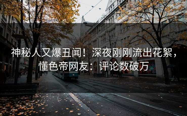 神秘人又爆丑闻！深夜刚刚流出花絮，懂色帝网友：评论数破万