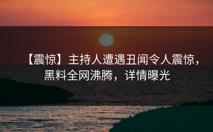 【震惊】主持人遭遇丑闻令人震惊，黑料全网沸腾，详情曝光