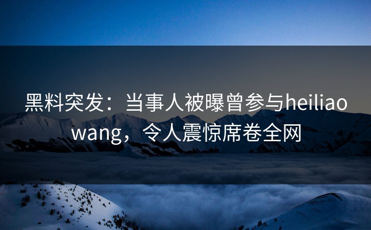 黑料突发：当事人被曝曾参与heiliaowang，令人震惊席卷全网