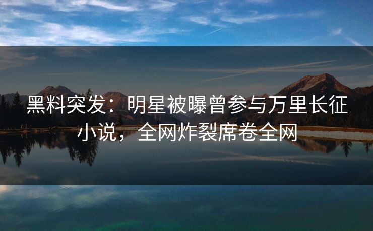 黑料突发：明星被曝曾参与万里长征小说，全网炸裂席卷全网