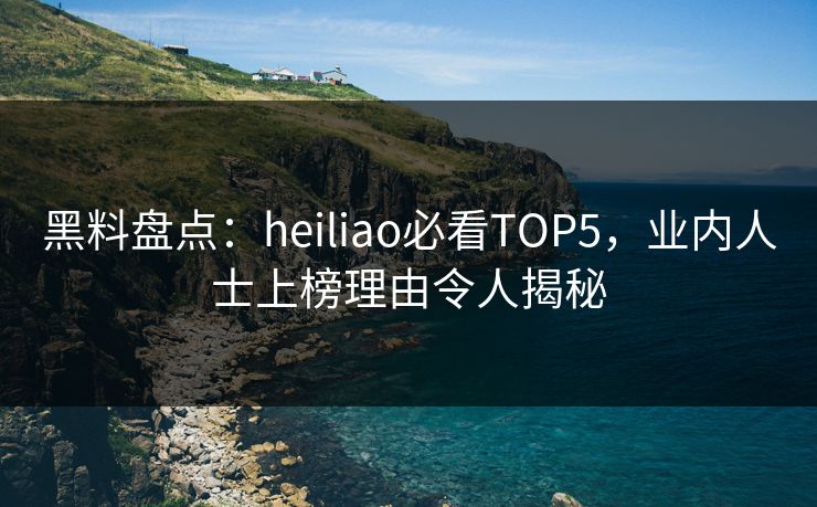 黑料盘点：heiliao必看TOP5，业内人士上榜理由令人揭秘