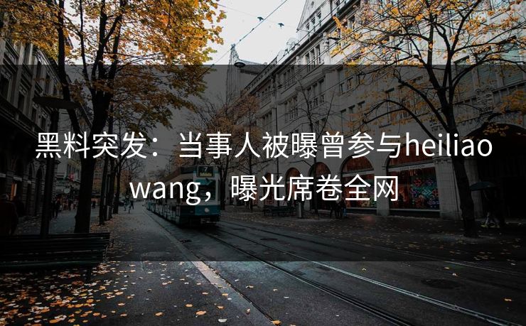 黑料突发：当事人被曝曾参与heiliaowang，曝光席卷全网