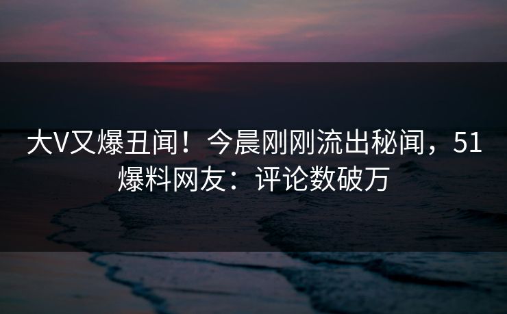 大V又爆丑闻！今晨刚刚流出秘闻，51爆料网友：评论数破万