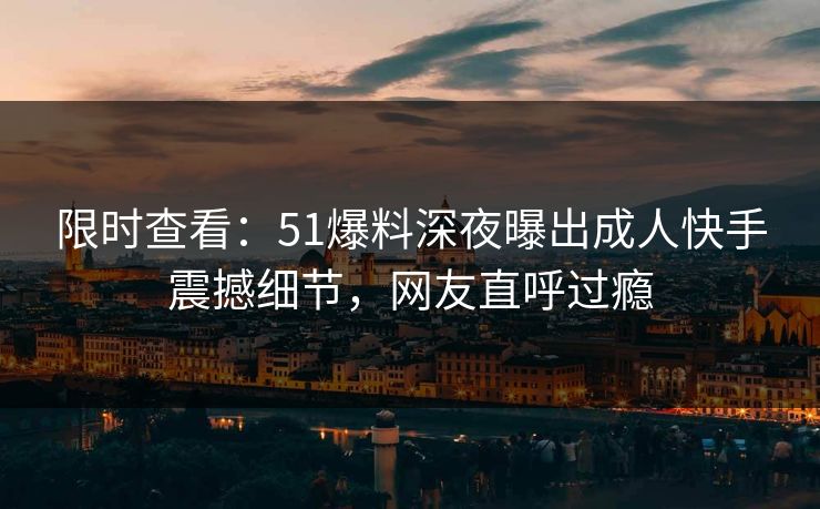 限时查看：51爆料深夜曝出成人快手震撼细节，网友直呼过瘾