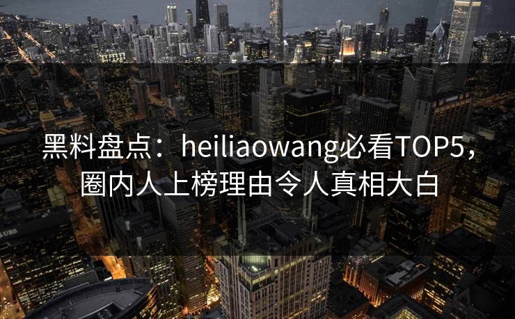 黑料盘点：heiliaowang必看TOP5，圈内人上榜理由令人真相大白