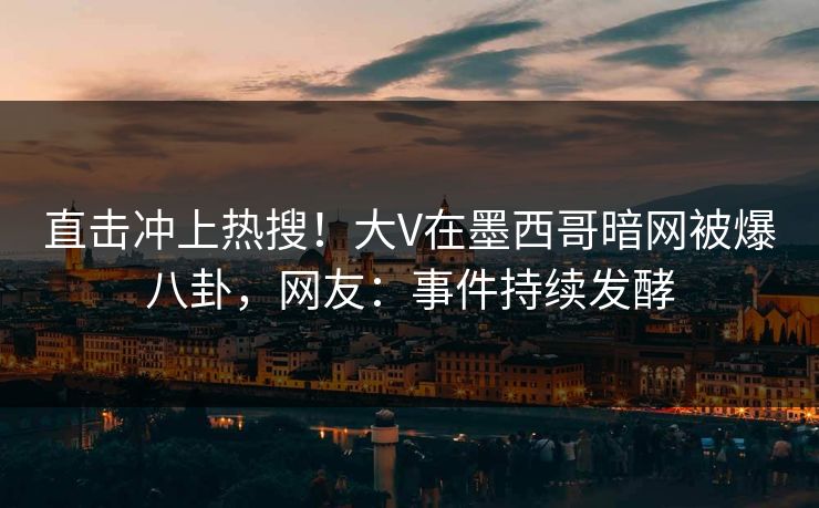 直击冲上热搜！大V在墨西哥暗网被爆八卦，网友：事件持续发酵