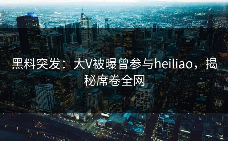 黑料突发：大V被曝曾参与heiliao，揭秘席卷全网