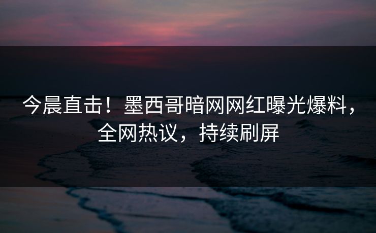 今晨直击！墨西哥暗网网红曝光爆料，全网热议，持续刷屏
