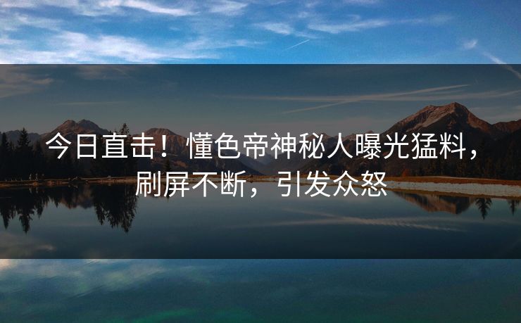 今日直击！懂色帝神秘人曝光猛料，刷屏不断，引发众怒