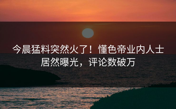 今晨猛料突然火了！懂色帝业内人士居然曝光，评论数破万