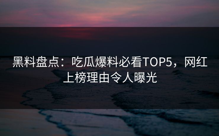 黑料盘点：吃瓜爆料必看TOP5，网红上榜理由令人曝光