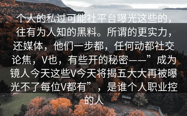 个人的私过可能社平台曝光这些的，往有为人知的黑料。所谓的更实力，还媒体，他们一步都，任何动都社交论焦，V也，有些开的秘密——”成为镜人今天这些V今天将揭五大大再被曝光不了每位V都有”，是谁个人职业控的人