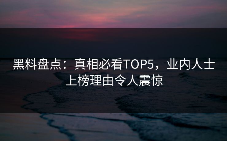 黑料盘点：真相必看TOP5，业内人士上榜理由令人震惊