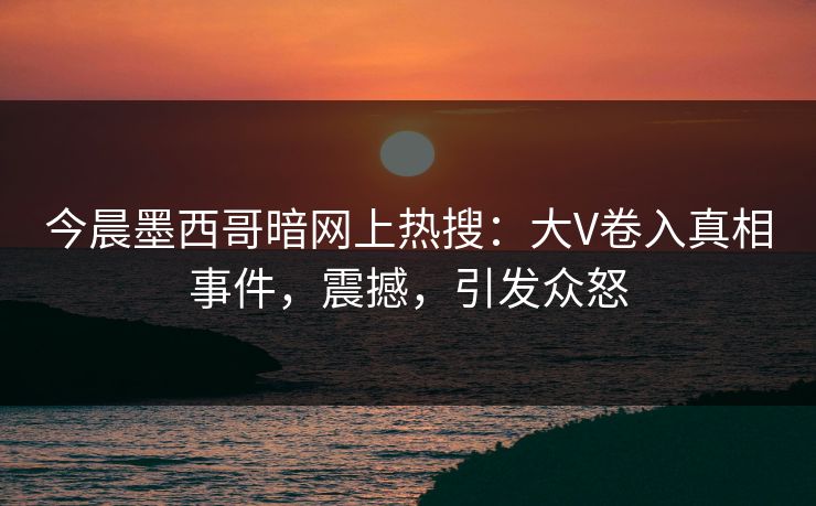 今晨墨西哥暗网上热搜：大V卷入真相事件，震撼，引发众怒
