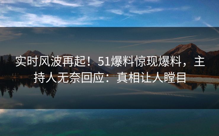 实时风波再起！51爆料惊现爆料，主持人无奈回应：真相让人瞠目