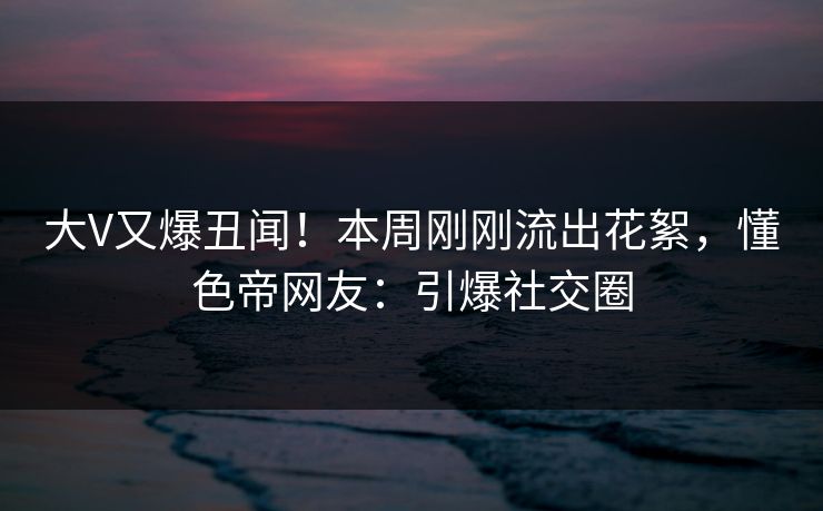 大V又爆丑闻！本周刚刚流出花絮，懂色帝网友：引爆社交圈
