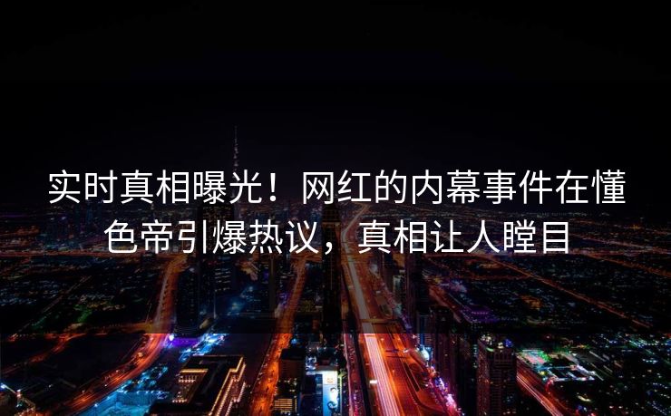 实时真相曝光！网红的内幕事件在懂色帝引爆热议，真相让人瞠目