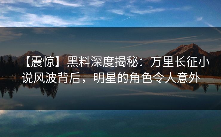 【震惊】黑料深度揭秘：万里长征小说风波背后，明星的角色令人意外
