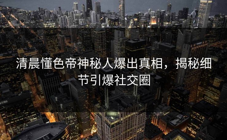 清晨懂色帝神秘人爆出真相，揭秘细节引爆社交圈