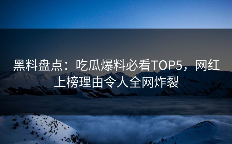 黑料盘点：吃瓜爆料必看TOP5，网红上榜理由令人全网炸裂