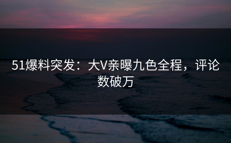51爆料突发：大V亲曝九色全程，评论数破万