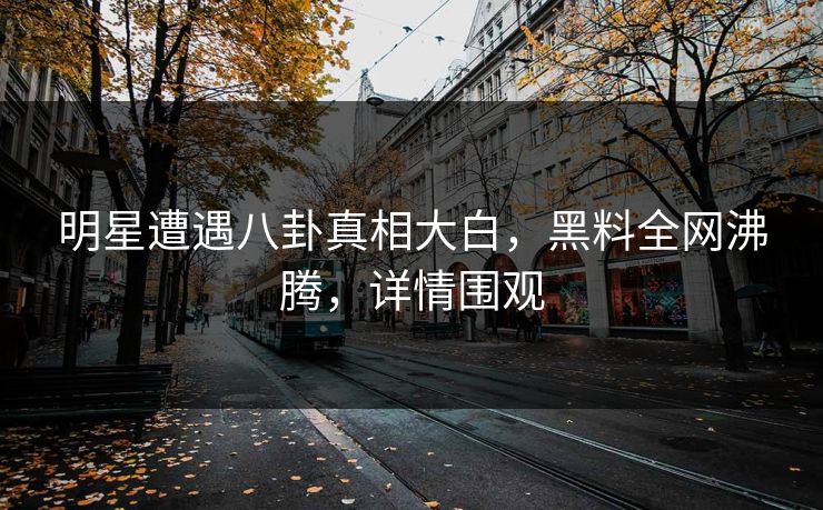 明星遭遇八卦真相大白，黑料全网沸腾，详情围观