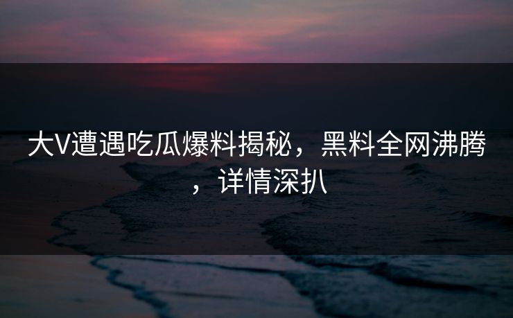 大V遭遇吃瓜爆料揭秘，黑料全网沸腾，详情深扒