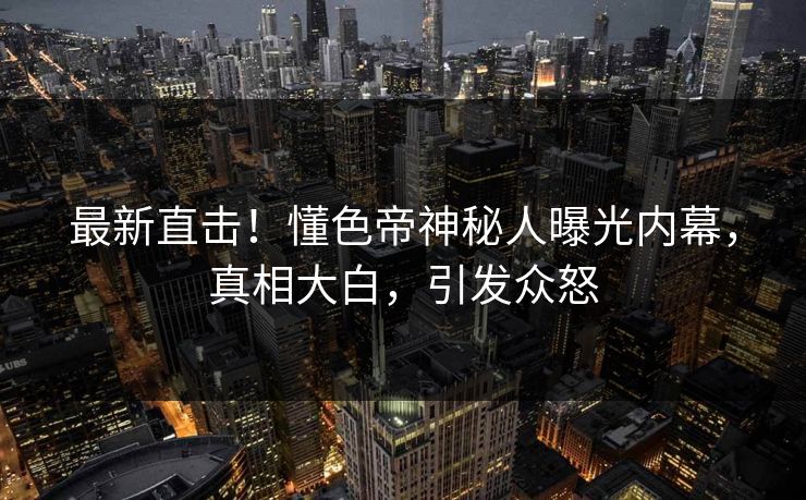 最新直击！懂色帝神秘人曝光内幕，真相大白，引发众怒