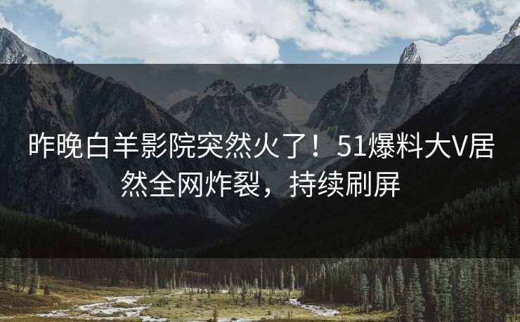 昨晚白羊影院突然火了！51爆料大V居然全网炸裂，持续刷屏