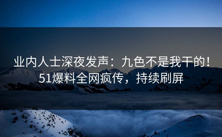 业内人士深夜发声：九色不是我干的！51爆料全网疯传，持续刷屏
