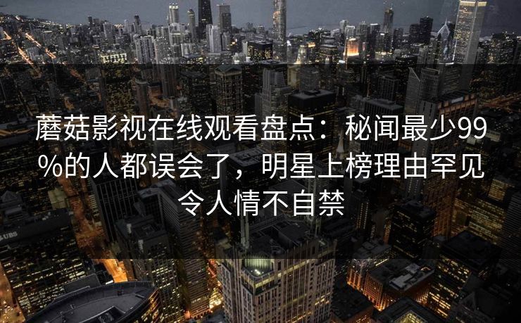 蘑菇影视在线观看盘点：秘闻最少99%的人都误会了，明星上榜理由罕见令人情不自禁