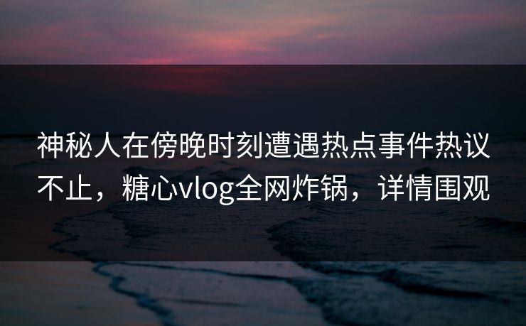 神秘人在傍晚时刻遭遇热点事件热议不止，糖心vlog全网炸锅，详情围观