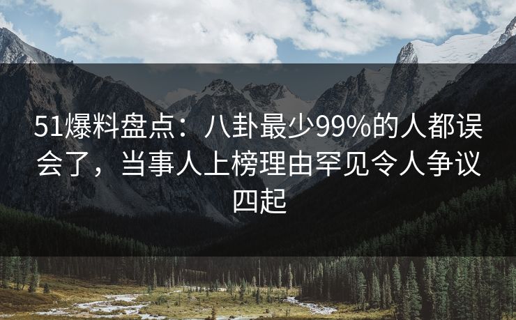 51爆料盘点：八卦最少99%的人都误会了，当事人上榜理由罕见令人争议四起