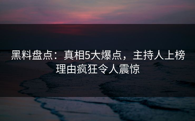 黑料盘点：真相5大爆点，主持人上榜理由疯狂令人震惊