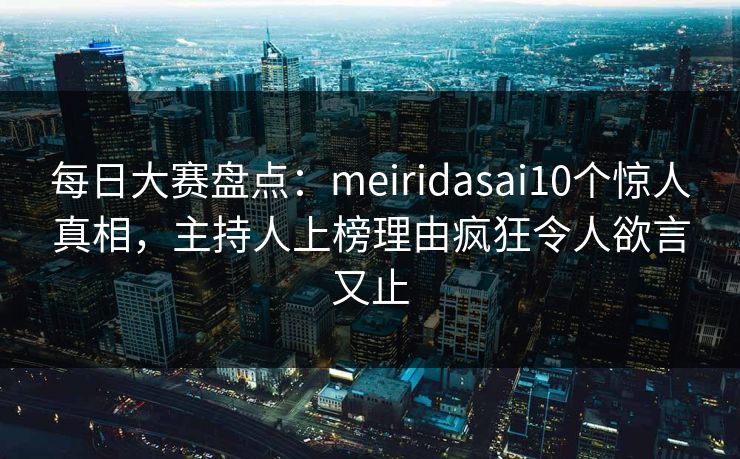 每日大赛盘点：meiridasai10个惊人真相，主持人上榜理由疯狂令人欲言又止