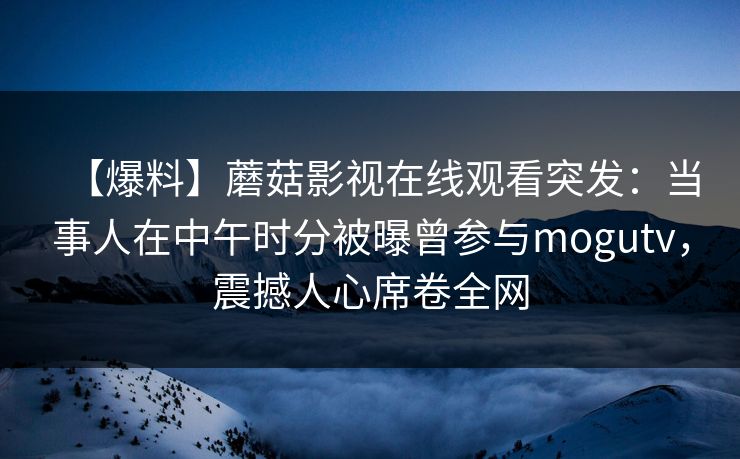【爆料】蘑菇影视在线观看突发：当事人在中午时分被曝曾参与mogutv，震撼人心席卷全网