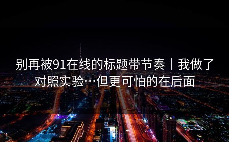 别再被91在线的标题带节奏｜我做了对照实验…但更可怕的在后面