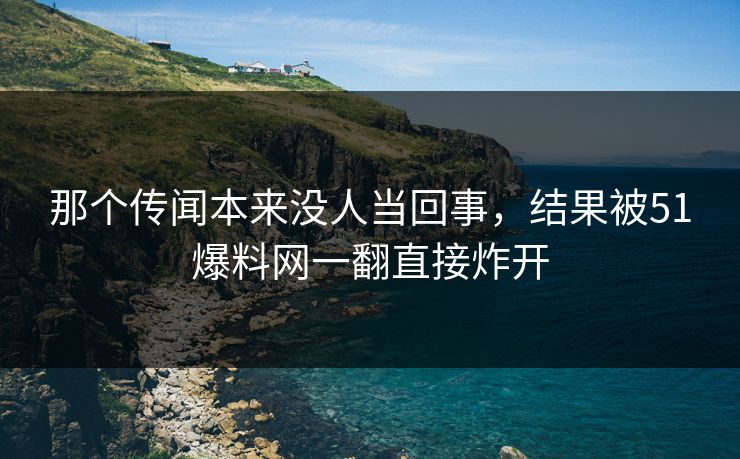 那个传闻本来没人当回事，结果被51爆料网一翻直接炸开