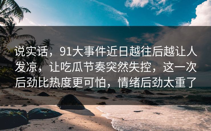 说实话，91大事件近日越往后越让人发凉，让吃瓜节奏突然失控，这一次后劲比热度更可怕，情绪后劲太重了